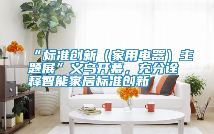 “标准创新（家用电器）主题展”义乌开幕，充分诠释智能家居标准创新
