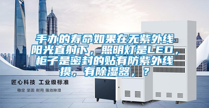 手办的寿命如果在无紫外线阳光直射下，照明灯是LED，柜子是密封的贴有防紫外线摸，有除湿器，？